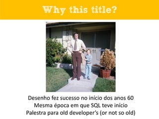 Why this title?
Desenho fez sucesso no início dos anos 60
Mesma época em que SQL teve início
Palestra para old developer’s...