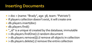  > doc = {name: "Brady", age: 38, team: "Patriots"}
 If players collection doesn’t exist, it will create one
 db.players.insert(doc)
 db.players.find()
 "_id" is a unique id created by the database; immutable
 > db.players.findOne() // random document
 > db.players.remove({}) // remove all objects in collection
 > db.players.delete() // remove the entire collection
 