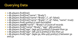  > db.players.findOne()
 > db.players.findOne("name": "Brady")
 > db.players.findOne({"name":"Brady", {"_id": false})
 > db.players.findOne({"name":"Brady", {"_id": false, "name": true})
 > db.players.find().pretty() // well-formatted
 > db.players.count("name" : "Brady") // Count of records
 > db.players.find({"name":"Brady", "age": 38}).pretty()
 > db.players.find({"age": {$gt:30} }).pretty() // greater than 30
 > db.players.find({"age": {$lt:40} }).pretty() // less than 40
 > db.players.find({"age": {$gte:30, $lte:40}).pretty() // between 30
and 40
 