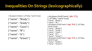 > db.players.find({"name": {$lt: "C"}},
{"_id":false, "name":true})
{ "name" : "Brady" }
{ "name" : "B" }
> db.players.find({"name": {$gt: "B"}}, {"_id":false,
"name":true})
{ "name" : "Brady" }
{ "name" : "brady" }
{ "name" : "Cano" }
{ "name" : "b" }
{ "name" : "brown" }
> db.players.find({"name": {$gt: "b"}}, {"_id":false,
"name":true})
{ "name" : "brady" }
{ "name" : "brown" }
> db.players.find({}, {"_id":false, "name":true})
{ "name" : "Brady" }
{ "name" : "brady" }
{ "name" : "Cano" }
{ "name" : "B" }
{ "name" : "b" }
{ "name" : "brown" }
 
