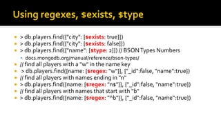  > db.players.find({"city": {$exists: true}})
 > db.players.find({"city": {$exists: false}})
 > db.players.find({"name": {$type: 2}}) // BSONTypes Numbers
 docs.mongodb.org/manual/reference/bson-types/
 // find all players with a "w" in the name key
 > db.players.find({name: {$regex: "w"}}, {"_id":false, "name":true})
 // find all players with names ending in "n"
 > db.players.find({name: {$regex: "n$"}}, {"_id":false, "name":true})
 // find all players with names that start with "b"
 > db.players.find({name: {$regex: "^b"}}, {"_id":false, "name":true})
 