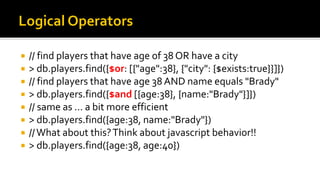  // find players that have age of 38 OR have a city
 > db.players.find({$or: [{"age":38}, {"city": {$exists:true}}]})
 // find players that have age 38 AND name equals "Brady"
 > db.players.find({$and [{age:38}, {name:"Brady"}]})
 // same as … a bit more efficient
 > db.players.find({age:38, name:"Brady"})
 //What about this?Think about javascript behavior!!
 > db.players.find({age:38, age:40})
 