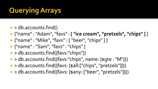  > db.accounts.find()
 {"name" : "Adam", "favs" : [ "ice cream", "pretzels", "chips" ] }
 {"name" : "Mike", "favs" : [ "beer", "chips" ] }
 {"name" : "Sam", "favs" : "chips" }
 > db.accounts.find({favs:"chips"})
 > db.accounts.find({favs:"chips", name: {$gte : "M"}})
 > db.accounts.find({favs: {$all:["chips", "pretzels"]}})
 > db.accounts.find({favs: {$any: ["beer", "pretzels"]}})
 