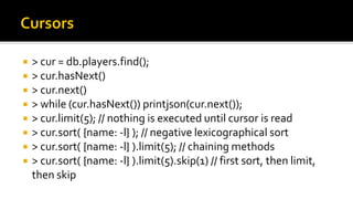  > cur = db.players.find();
 > cur.hasNext()
 > cur.next()
 > while (cur.hasNext()) printjson(cur.next());
 > cur.limit(5); // nothing is executed until cursor is read
 > cur.sort( {name: -l} ); // negative lexicographical sort
 > cur.sort( {name: -l} ).limit(5); // chaining methods
 > cur.sort( {name: -l} ).limit(5).skip(1) // first sort, then limit,
then skip
 