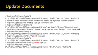> db.players.find({name:"brady"})
{ "_id" : ObjectId("55ca58bf8b9e931abe0295d4"), "name" : "brady", "age" : 40, "team" : "Patriots" }
// update all player documents where name equals "brady" (set age to 42, team to "Broncos")
> db.players.update({name: "brady"}, {age: 42, team:"Broncos"} )
> db.players.find({team:"Broncos"})
{ "_id" : ObjectId("55ca58bf8b9e931abe0295d4"), "age" : 42, "team" : "Broncos" } // name is gone!
> db.players.update({team: "Broncos"}, {name: "brady", age: 42, team:"Patriots"} ) // put name back
> db.players.find({name:"brady"})
{ "_id" : ObjectId("55ca58bf8b9e931abe0295d4"), "name" : "brady", "age" : 42, "team" : "Patriots" }
> db.players.update({name:"brady"},{$set: {age:50}})
> db.players.find({name:"brady"})
{ "_id" : ObjectId("55ca58bf8b9e931abe0295d4"), "name" : "brady", "age" : 50, "team" : "Patriots" }
> db.players.update({name:"brady"},{$unset: {age:1}}
> db.players.find({name:"brady"})
{ "_id" : ObjectId("55ca58bf8b9e931abe0295d4"), "name" : "brady", "team" : "Patriots" }
 