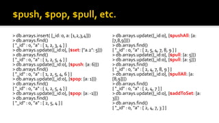 > db.arrays.insert( {_id: 0, a: [1,2,3,4]})
> db.arrays.find()
{ "_id" : 0, "a" : [ 1, 2, 3, 4 ] }
> db.arrays.update({_id:0}, {$set: {"a.2": 5}})
> db.arrays.find()
{ "_id" : 0, "a" : [ 1, 2, 5, 4 ] }
> db.arrays.update({_id:0}, {$push: {a: 6}})
> db.arrays.find()
{ "_id" : 0, "a" : [ 1, 2, 5, 4, 6 ] }
> db.arrays.update({_id:0}, {$pop: {a: 1}})
> db.arrays.find()
{ "_id" : 0, "a" : [ 1, 2, 5, 4 ] }
> db.arrays.update({_id:0}, {$pop: {a: -1}})
> db.arrays.find()
{ "_id" : 0, "a" : [ 2, 5, 4 ] }
> db.arrays.update({_id:0}, {$pushAll: {a:
[7,8,9]}})
> db.arrays.find()
{ "_id" : 0, "a" : [ 2, 5, 4, 7, 8, 9 ] }
> db.arrays.update({_id:0}, {$pull: {a: 5}})
> db.arrays.update({_id:0}, {$pull: {a: 5}})
> db.arrays.find()
{ "_id" : 0, "a" : [ 2, 4, 7, 8, 9 ] }
> db.arrays.update({_id:0}, {$pullAll: {a:
[8,9]}})
> db.arrays.find()
{ "_id" : 0, "a" : [ 2, 4, 7 ] }
> db.arrays.update({_id:0}, {$addToSet: {a:
3}})
> db.arrays.find()
{ "_id" : 0, "a" : [ 2, 4, 7, 3 ] }
 