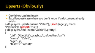  Combines Update/Insert
 Excellent use case when you don't know if a document already
exists
> db.players.update({name:"Zahid"}, {$set: {age:30, team:
"Patriots"}}, {upsert: true} )
> db.players.find({name:"Zahid"}).pretty()
{
"_id" : ObjectId("55ca7b04f971f0ee874cf2af"),
"name" : "Zahid",
"age" : 30,
"team" : "Patriots"
}
 