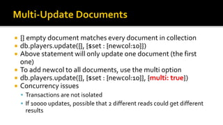  {} empty document matches every document in collection
 db.players.update({}, {$set : {newcol:10}})
 Above statement will only update one document (the first
one)
 To add newcol to all documents, use the multi option
 db.players.update({}, {$set : {newcol:10}}, {multi: true})
 Concurrency issues
 Transactions are not isolated
 If 10000 updates, possible that 2 different reads could get different
results
 