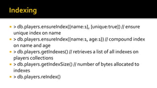  > db.players.ensureIndex({name:1}, {unique:true}) // ensure
unique index on name
 > db.players.ensureIndex({name:1, age:1}) // compound index
on name and age
 > db.players.getIndexes() // retrieves a list of all indexes on
players collections
 > db.players.getIndexSize() // number of bytes allocated to
indexes
 > db.players.reIndex()
 