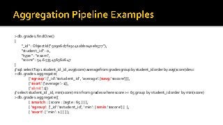 > db.grades.findOne()
{
"_id" : ObjectId("50906d7fa3c412bb040eb577"),
"student_id" : 0,
"type" : "exam",
"score" : 54.6535436362647
}
// sql: selectTop 1 student_id _id, avg(score) average from grades group by student_id order by avg(score) desc
> db.grades.aggregate(
{'$group':{'_id':'$student_id', 'average':{$avg:'$score'}}},
{'$sort':{'average':-1}},
{'$limit':1})
// select student_id _id, min(score) min from grades where score >= 65 group by student_id order by min(score)
> db.grades.aggregate([
{ $match : { score : {$gte : 65 } } },
{ '$group': {'_id':'$student_id', 'min': { $min:'$score'} } },
{ '$sort': { 'min': 1 } } ] );
 
