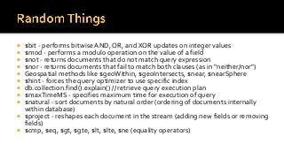  $bit - performs bitwise AND, OR, and XOR updates on integer values
 $mod - performs a modulo operation on the value of a field
 $not - returns documents that do not match query expression
 $nor - returns documents that fail to match both clauses (as in "neither/nor")
 Geospatial methods like $geoWithin, $geoIntersects, $near, $nearSphere
 $hint - forces the query optimizer to use specific index
 db.collection.find().explain() // retrieve query execution plan
 $maxTimeMS - specifies maximum time for execution of query
 $natural - sort documents by natural order (ordering of documents internally
within database)
 $project - reshapes each document in the stream (adding new fields or removing
fields)
 $cmp, $eq, $gt, $gte, $lt, $lte, $ne (equality operators)
 