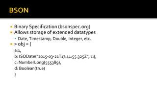  Binary Specification (bsonspec.org)
 Allows storage of extended datatypes
 Date,Timestamp, Double, Integer, etc.
 > obj = {
a:1,
b: ISODate("2015-03-21T17:41:55.325Z", c:},
c: NumberLong(555389),
d: Boolean(true)
}
 