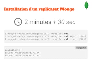Installation d’un replicaset Mongo
$ mongod --dbpath=~/mongo-data/0 --replSet rs0
$ mongod --dbpath=~/mongo-data/1 --replSet rs0 --port 27018
$ mongod --dbpath=~/mongo-data/2 --replSet rs0 --port 27019
rs.initiate()
rs.add("<hostname>:27018")
rs.add("<hostname>:27019")
mongo shell
2 minutes + 30 sec
 