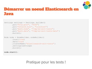 Démarrer un noeud Elasticsearch en
Java
Settings settings = Settings. builder()
.put("http.port", "9200")
.put("network.host" , "localhost")
.put("path.home", "/tmp/es-unit-tests" )
.put("path.data", "/tmp/es-unit-tests-data" )
.build();
Node node = NodeBuilder. nodeBuilder()
.local( true)
.data(true)
.clusterName( "elasticsearch-unit-tests" )
.settings(settings)
.build();
node.start();
 