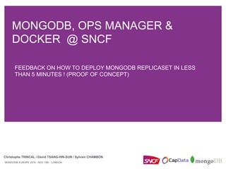 MONGODB, OPS MANAGER &
DOCKER @ SNCF
Christophe TRINCAL / David TSANG-HIN-SUN / Sylvain CHAMBON
MONGODB EUROPE 2016 - NOV 15th - LONDON
FEEDBACK ON HOW TO DEPLOY MONGODB REPLICASET IN LESS
THAN 5 MINUTES ! (PROOF OF CONCEPT)
 