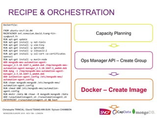 MONGODB EUROPE 2016 - NOV 15th - LONDON
Christophe TRINCAL / David TSANG-HIN-SUN / Sylvain CHAMBON
MONGODB EUROPE 2016 - NOV 15th - LONDON
RECIPE & ORCHESTRATION
Christophe TRINCAL / David TSANG-HIN-SUN / Sylvain CHAMBON
Ops Manager API – Create Group
Docker – Create Image
Capacity Planning
	
Dockerfile:	
	
FROM	ubuntu-sncf:16.04	
MAINTAINER	ext.osmozium.david.tsang-hin-
sun@sncf.fr	
RUN	apt-get	update	
RUN	apt-get	install	-y	net-tools	
RUN	apt-get	install	-y	vim-tiny	
RUN	apt-get	install	-y	aptitude	
RUN	apt-get	install	-y	libsasl2-2	
RUN	apt-get	install	-y	ssl-cert	ca-certificates	
openssl	
RUN	apt-get	install	-y	munin-node	
ADD	mongodb-mms-automation-agent-
manager_2.5.18.1647-1_amd64.deb	/tmp/mongodb-mms-
automation-agent-manager_2.5.18.1647-1_amd64.deb	
RUN	dpkg	-i	/tmp/mongodb-mms-automation-agent-
manager_2.5.18.1647-1_amd64.deb	
ADD	automation-agent.config	/etc/mongodb-mms/
automation-agent.config	
RUN	chown	mongodb:mongodb	/etc/mongodb-mms/
automation-agent.config	
RUN	chmod	600	/etc/mongodb-mms/automation-
agent.config	
RUN	mkdir	/data	&&	chown	-R	mongodb:mongodb	/data	
ADD	runautomationagent.sh	/runautomationagent.sh	
ENTRYPOINT	/runautomationagent.sh	&&	bash	
	
 