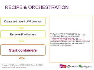 MONGODB EUROPE 2016 - NOV 15th - LONDON
Christophe TRINCAL / David TSANG-HIN-SUN / Sylvain CHAMBON
MONGODB EUROPE 2016 - NOV 15th - LONDON
Start containers
Create and mount LVM Volumes
Reserve IP addresses
RECIPE & ORCHESTRATION
Christophe TRINCAL / David TSANG-HIN-SUN / Sylvain CHAMBON
docker	run	--name	$replica-node-$n		
--restart=always	-d	-h	AAA.BBB.CCC.DDD	-m	2G		
--cpu-shares	1024	--blkio-weight=300		
	-p	AAA.BBB.CCC.DDD:27017:27017	-ti		
-v	/data/replicaset1/AAA.BBB.CCC.DDD:/data:rw	–v		
/home/docker/vol/replicaset1/AAA.BBB.CCC.DDD:/var/
lib/mongodb-mms-automation/:rw	sncf/ubuntu-
replicaset1:16.04	/bin/bash	
 