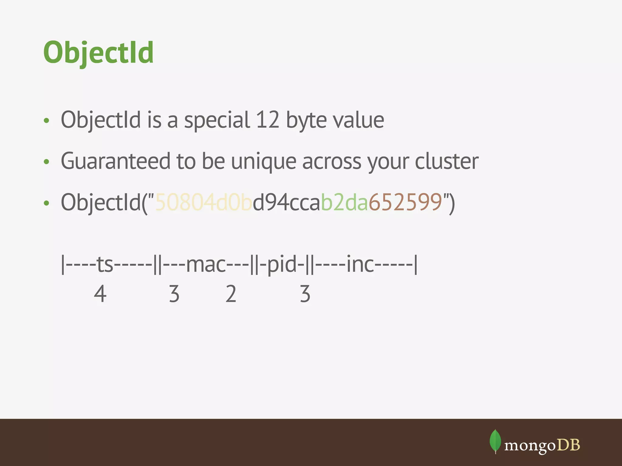ObjectId
•  ObjectId is a special 12 byte value
•  Guaranteed to be unique across your cluster
•  ObjectId("50804d0bd94ccab2da652599")
|----ts-----||---mac---||-pid-||----inc-----|
4 3 2 3
 