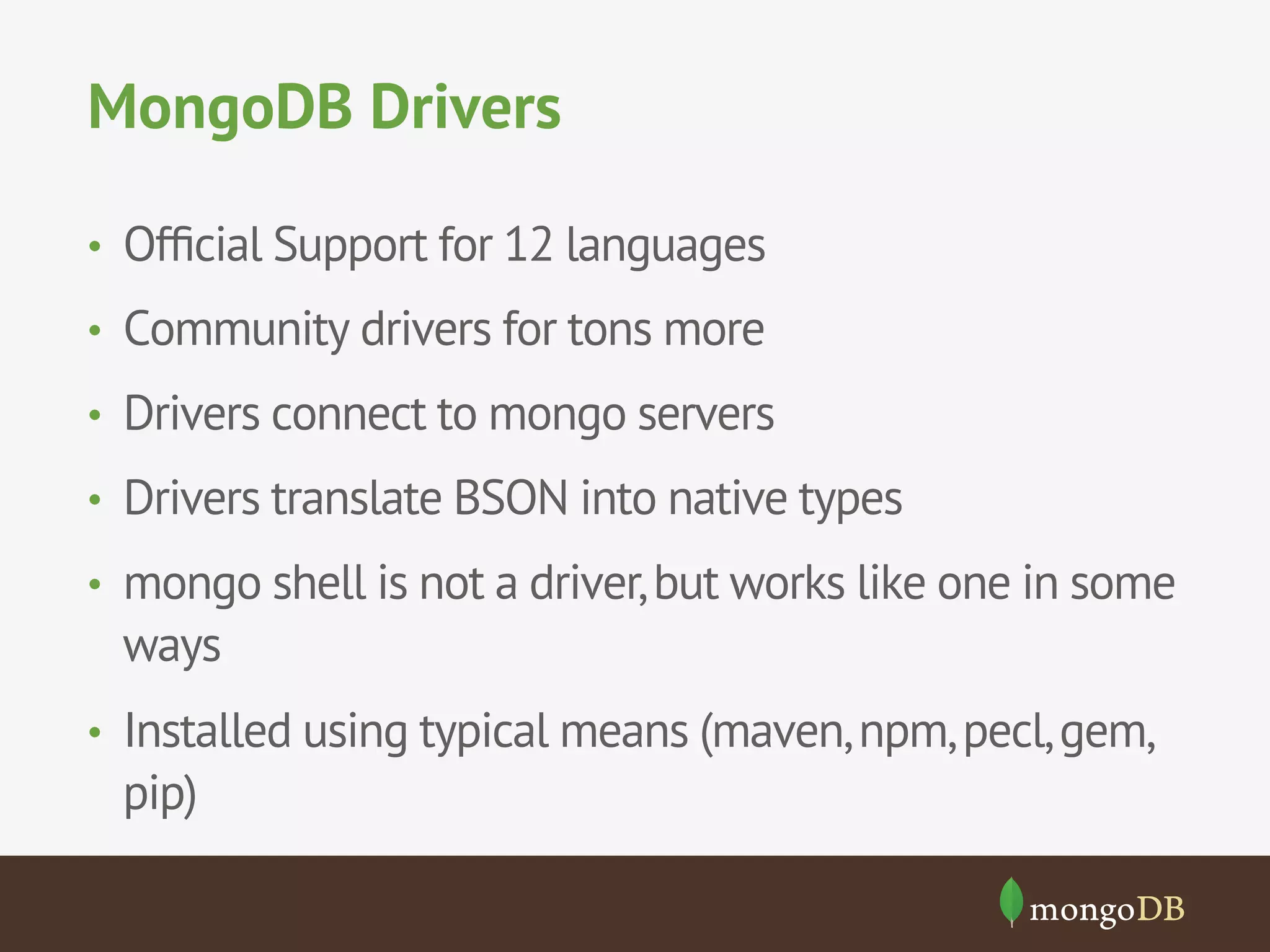 MongoDB Drivers
•  Ofﬁcial Support for 12 languages
•  Community drivers for tons more
•  Drivers connect to mongo servers
•  Drivers translate BSON into native types
•  mongo shell is not a driver,but works like one in some
ways
•  Installed using typical means (maven,npm,pecl,gem,
pip)
 