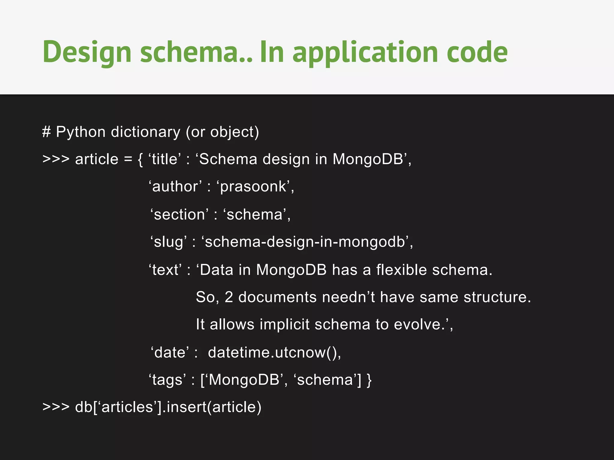 # Python dictionary (or object)
>>> article = { ‘title’ : ‘Schema design in MongoDB’,
‘author’ : ‘prasoonk’,
‘section’ : ‘schema’,
‘slug’ : ‘schema-design-in-mongodb’,
‘text’ : ‘Data in MongoDB has a flexible schema.
So, 2 documents needn’t have same structure.
It allows implicit schema to evolve.’,
‘date’ : datetime.utcnow(),
‘tags’ : [‘MongoDB’, ‘schema’] }
>>> db[‘articles’].insert(article)
Design schema.. In application code
 
