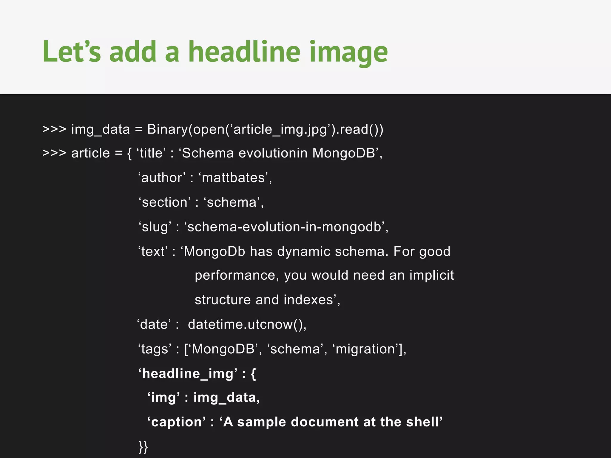 >>> img_data = Binary(open(‘article_img.jpg’).read())
>>> article = { ‘title’ : ‘Schema evolutionin MongoDB’,
‘author’ : ‘mattbates’,
‘section’ : ‘schema’,
‘slug’ : ‘schema-evolution-in-mongodb’,
‘text’ : ‘MongoDb has dynamic schema. For good
performance, you would need an implicit
structure and indexes’,
‘date’ : datetime.utcnow(),
‘tags’ : [‘MongoDB’, ‘schema’, ‘migration’],
‘headline_img’ : {
‘img’ : img_data,
‘caption’ : ‘A sample document at the shell’
}}
Let’s add a headline image
 