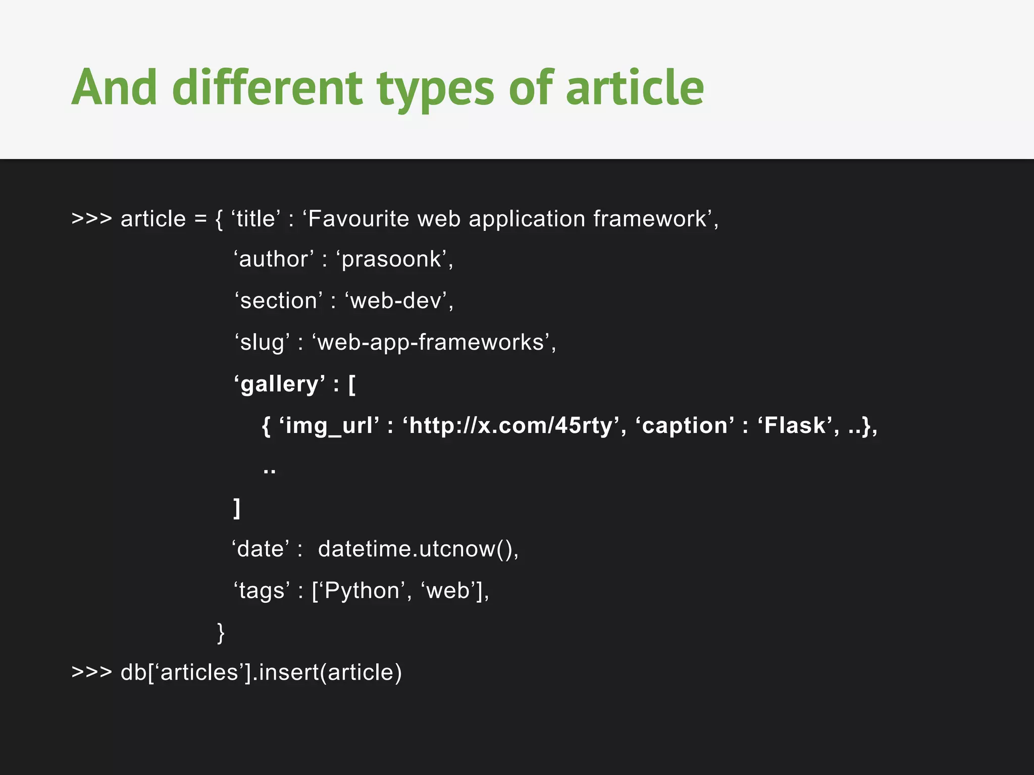 >>> article = { ‘title’ : ‘Favourite web application framework’,
‘author’ : ‘prasoonk’,
‘section’ : ‘web-dev’,
‘slug’ : ‘web-app-frameworks’,
‘gallery’ : [
{ ‘img_url’ : ‘http://x.com/45rty’, ‘caption’ : ‘Flask’, ..},
..
]
‘date’ : datetime.utcnow(),
‘tags’ : [‘Python’, ‘web’],
}
>>> db[‘articles’].insert(article)
And different types of article
 
