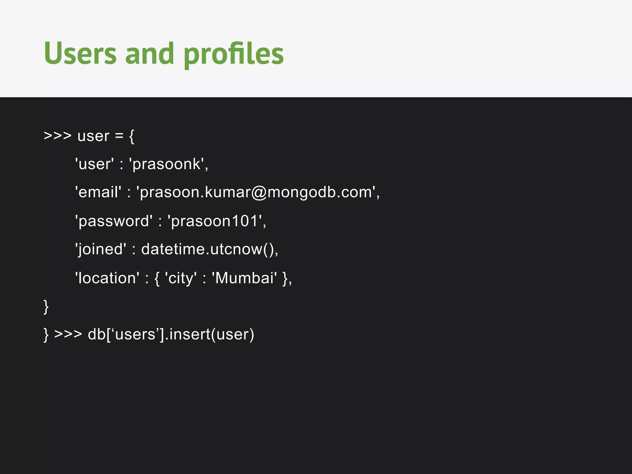 >>> user = {
'user' : 'prasoonk',
'email' : 'prasoon.kumar@mongodb.com',
'password' : 'prasoon101',
'joined' : datetime.utcnow(),
'location' : { 'city' : 'Mumbai' },
}
} >>> db[‘users’].insert(user)
Users and proﬁles
 