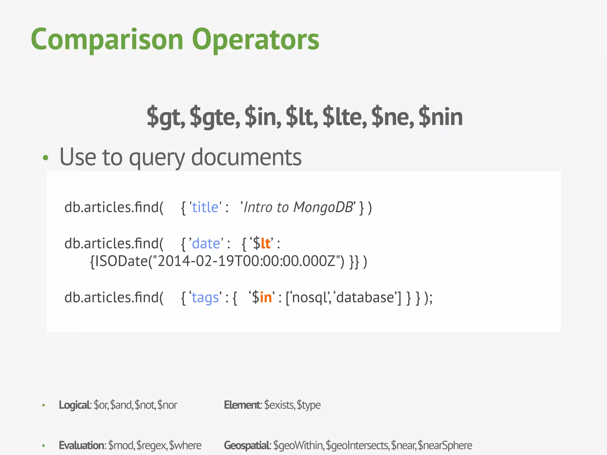 $gt,$gte,$in,$lt,$lte,$ne,$nin
•  Use to query documents
•  Logical:$or,$and,$not,$nor Element:$exists,$type
•  Evaluation:$mod,$regex,$where Geospatial:$geoWithin,$geoIntersects,$near,$nearSphere
Comparison Operators
db.articles.ﬁnd( { 'title' : ’Intro to MongoDB’ } )
db.articles.ﬁnd( { ’date' : { ‘$lt’ :
{ISODate("2014-02-19T00:00:00.000Z") }} )
db.articles.ﬁnd( { ‘tags’ : { ‘$in’ : [‘nosql’,‘database’] } } );
 