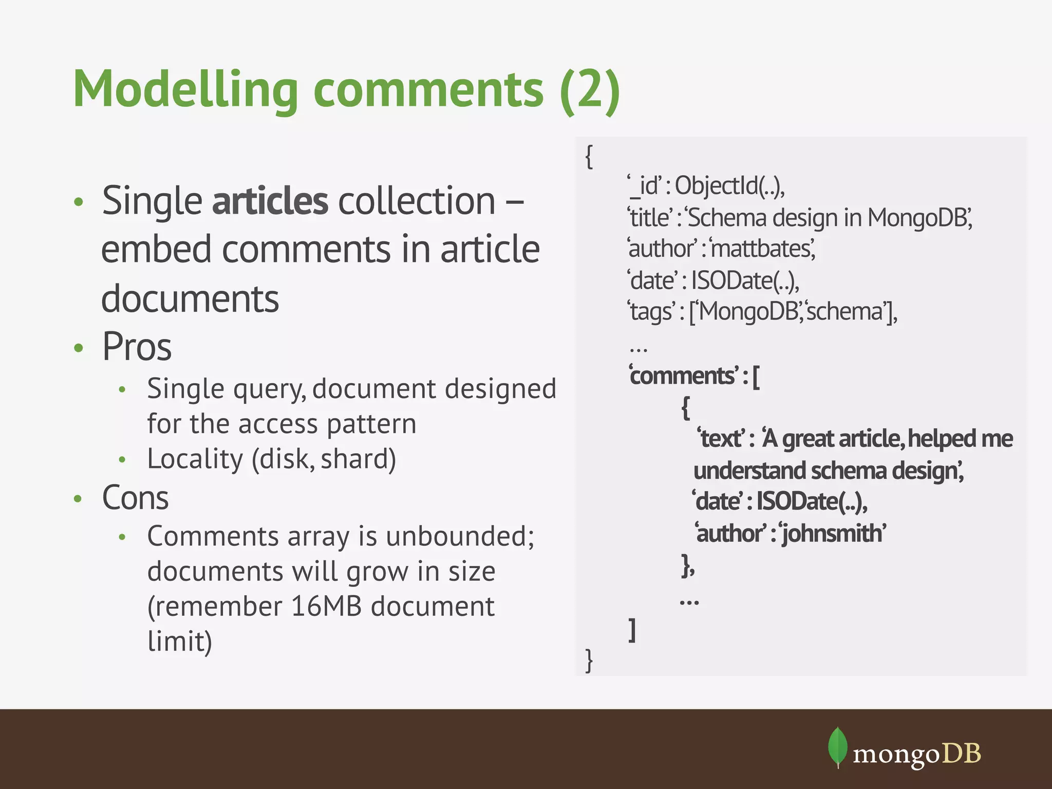 Modelling comments (2)
•  Single articles collection–
embed comments in article
documents
•  Pros
•  Single query, document designed
for the access pattern
•  Locality (disk, shard)
•  Cons
•  Comments array is unbounded;
documents will grow in size
(remember 16MB document
limit)
{
‘_id’: ObjectId(..),
‘title’:‘Schema design in MongoDB’,
‘author’:‘mattbates’,
‘date’: ISODate(..),
‘tags’: [‘MongoDB’,‘schema’],
…
‘comments’:[
{
‘text’: ‘Agreatarticle,helpedme
understandschemadesign’,
‘date’:ISODate(..),
‘author’:‘johnsmith’
},
…
]
}
 