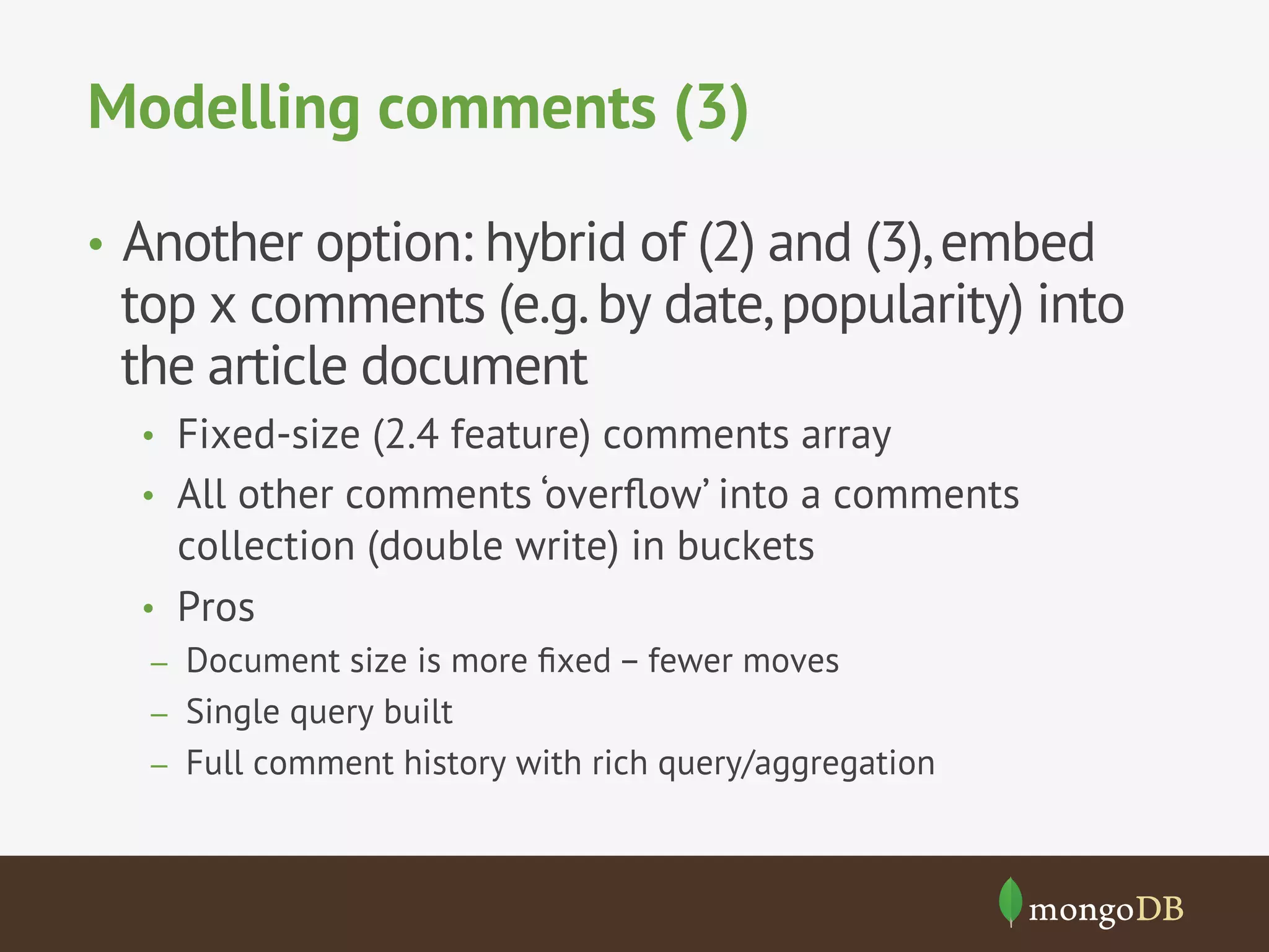 Modelling comments (3)
•  Another option: hybrid of (2) and (3),embed
top x comments (e.g.by date,popularity) into
the article document
•  Fixed-size (2.4 feature) comments array
•  All other comments ‘overﬂow’ into a comments
collection (double write) in buckets
•  Pros
–  Document size is more ﬁxed – fewer moves
–  Single query built
–  Full comment history with rich query/aggregation
 