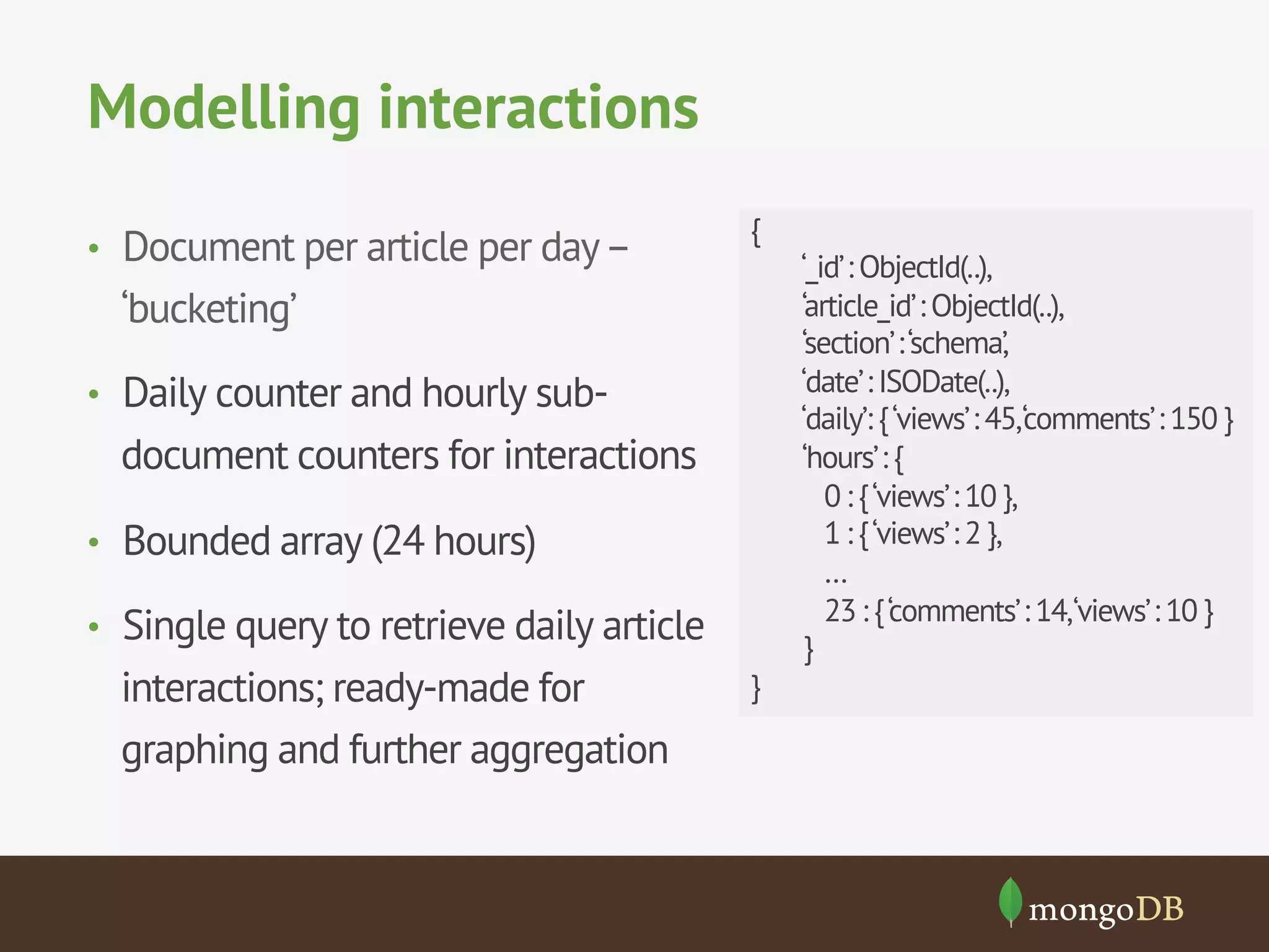 Modelling interactions
•  Document per article per day–
‘bucketing’
•  Daily counter and hourly sub-
document counters for interactions
•  Bounded array (24 hours)
•  Single query to retrieve daily article
interactions; ready-made for
graphing and further aggregation
{
‘_id’: ObjectId(..),
‘article_id’: ObjectId(..),
‘section’:‘schema’,
‘date’: ISODate(..),
‘daily’: {‘views’: 45,‘comments’: 150 }
‘hours’: {
0 : {‘views’: 10 },
1 : {‘views’: 2 },
…
23 : {‘comments’: 14,‘views’: 10 }
}
}
 