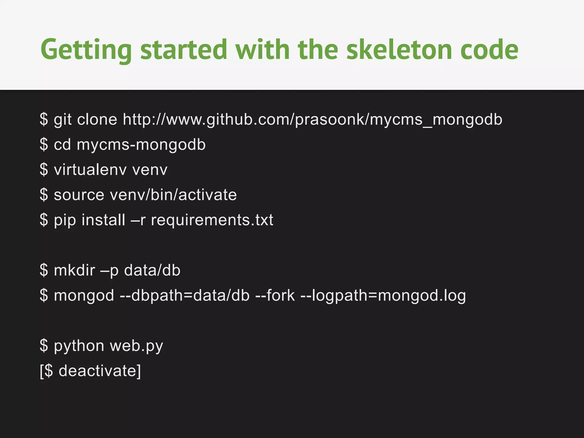 $ git clone http://www.github.com/prasoonk/mycms_mongodb
$ cd mycms-mongodb
$ virtualenv venv
$ source venv/bin/activate
$ pip install –r requirements.txt
$ mkdir –p data/db
$ mongod --dbpath=data/db --fork --logpath=mongod.log
$ python web.py
[$ deactivate]
Getting started with the skeleton code
 