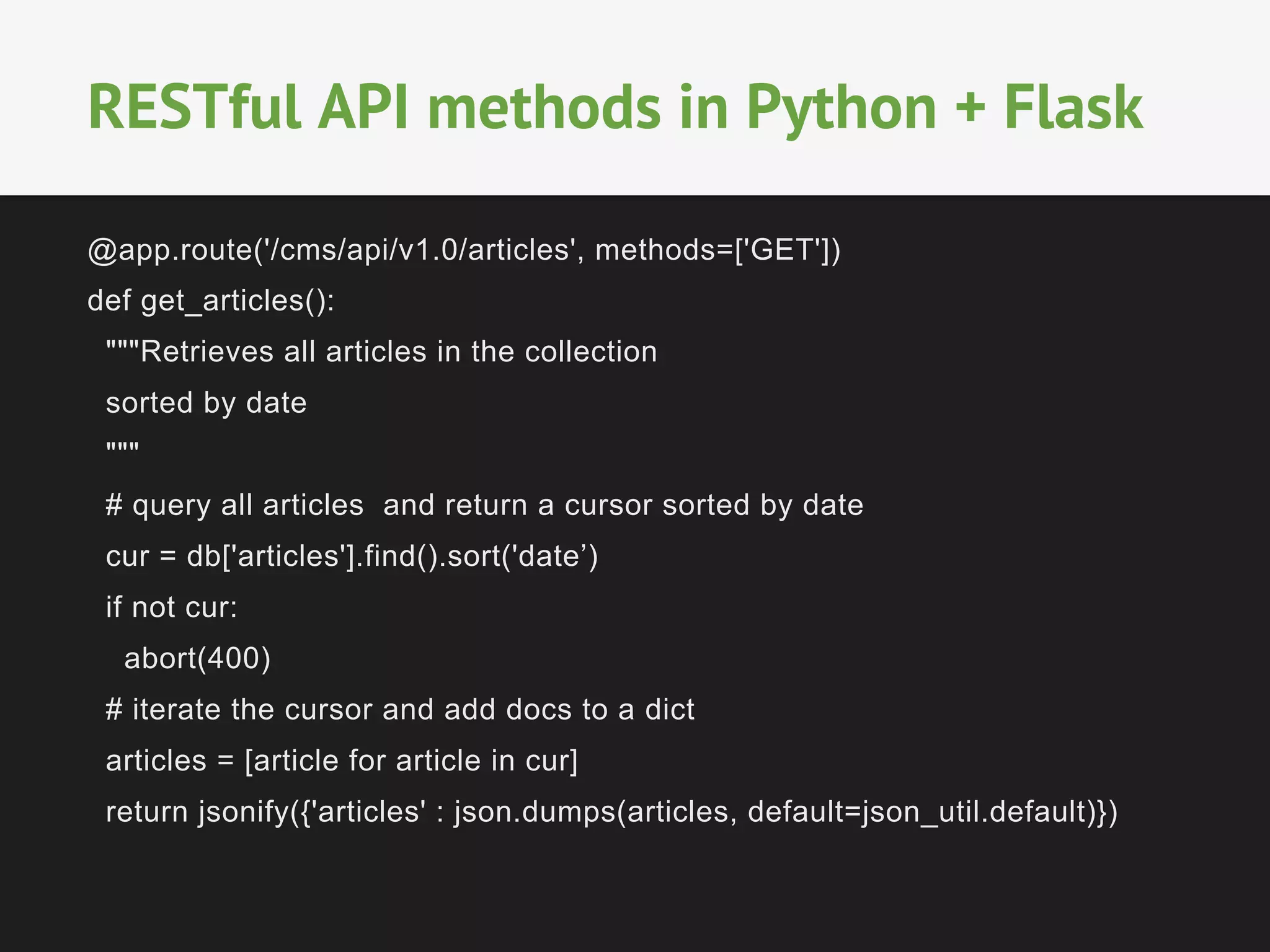 @app.route('/cms/api/v1.0/articles', methods=['GET'])
def get_articles():
"""Retrieves all articles in the collection
sorted by date
"""
# query all articles and return a cursor sorted by date
cur = db['articles'].find().sort('date’)
if not cur:
abort(400)
# iterate the cursor and add docs to a dict
articles = [article for article in cur]
return jsonify({'articles' : json.dumps(articles, default=json_util.default)})
RESTful API methods in Python + Flask
 