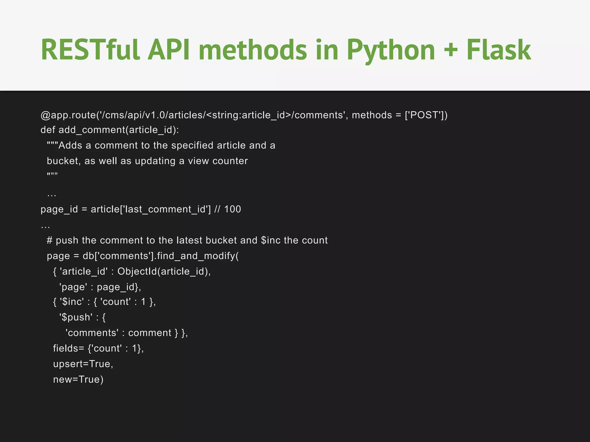 @app.route('/cms/api/v1.0/articles/<string:article_id>/comments', methods = ['POST'])
def add_comment(article_id):
"""Adds a comment to the specified article and a
bucket, as well as updating a view counter
"””
…
page_id = article['last_comment_id'] // 100
…
# push the comment to the latest bucket and $inc the count
page = db['comments'].find_and_modify(
{ 'article_id' : ObjectId(article_id),
'page' : page_id},
{ '$inc' : { 'count' : 1 },
'$push' : {
'comments' : comment } },
fields= {'count' : 1},
upsert=True,
new=True)
RESTful API methods in Python + Flask
 