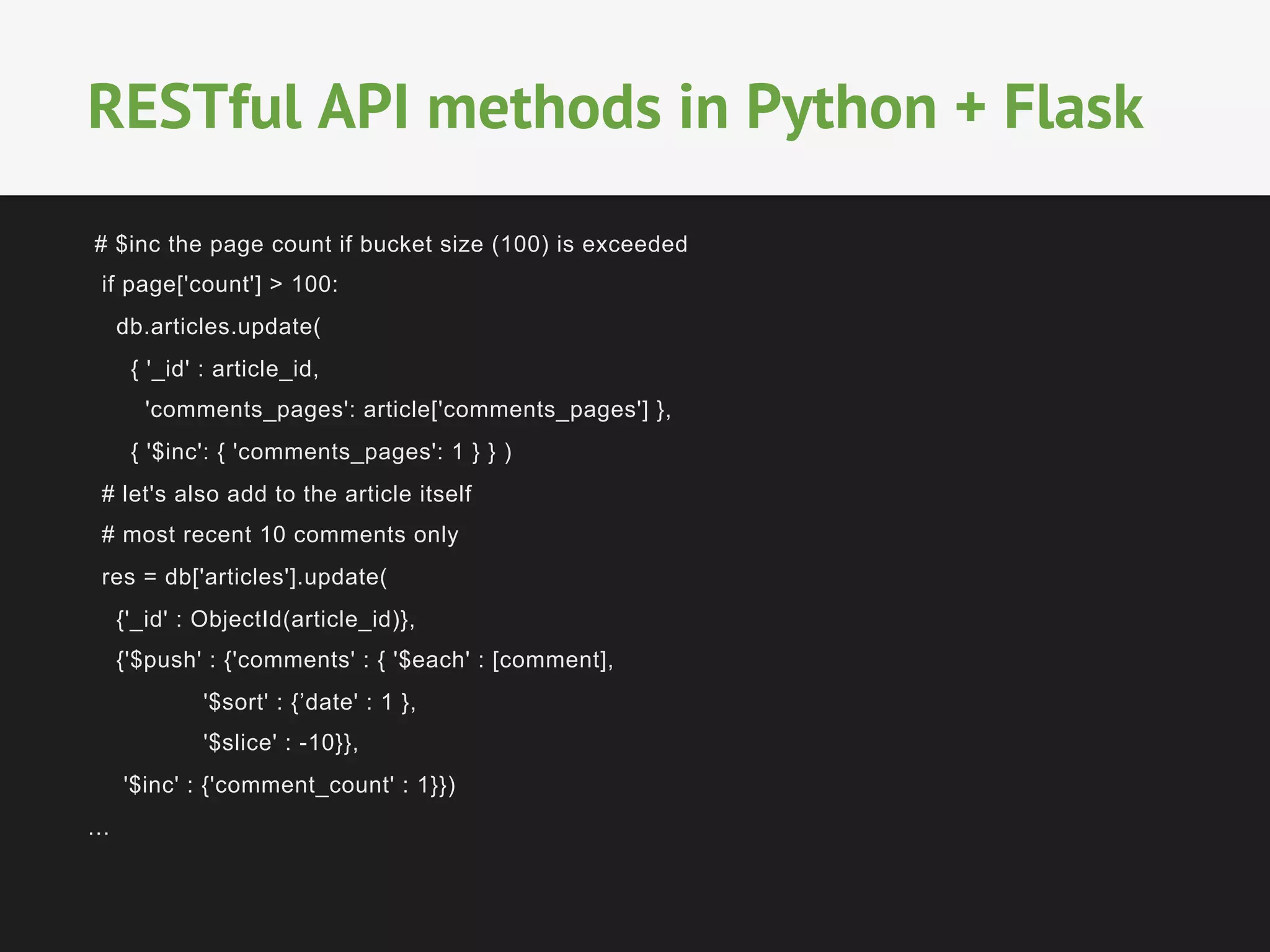 # $inc the page count if bucket size (100) is exceeded
if page['count'] > 100:
db.articles.update(
{ '_id' : article_id,
'comments_pages': article['comments_pages'] },
{ '$inc': { 'comments_pages': 1 } } )
# let's also add to the article itself
# most recent 10 comments only
res = db['articles'].update(
{'_id' : ObjectId(article_id)},
{'$push' : {'comments' : { '$each' : [comment],
'$sort' : {’date' : 1 },
'$slice' : -10}},
'$inc' : {'comment_count' : 1}})
…
RESTful API methods in Python + Flask
 