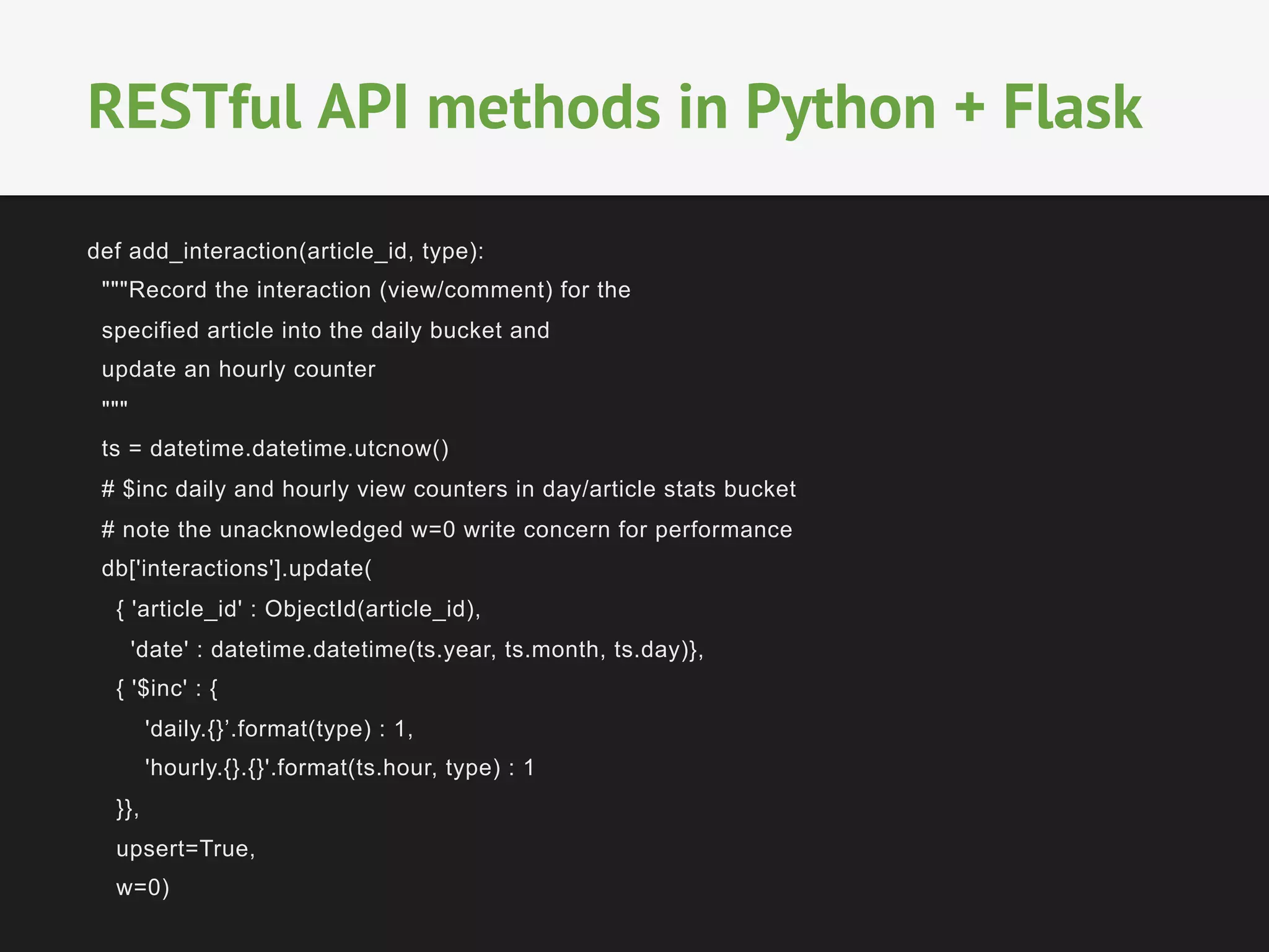 def add_interaction(article_id, type):
"""Record the interaction (view/comment) for the
specified article into the daily bucket and
update an hourly counter
"""
ts = datetime.datetime.utcnow()
# $inc daily and hourly view counters in day/article stats bucket
# note the unacknowledged w=0 write concern for performance
db['interactions'].update(
{ 'article_id' : ObjectId(article_id),
'date' : datetime.datetime(ts.year, ts.month, ts.day)},
{ '$inc' : {
'daily.{}’.format(type) : 1,
'hourly.{}.{}'.format(ts.hour, type) : 1
}},
upsert=True,
w=0)
RESTful API methods in Python + Flask
 