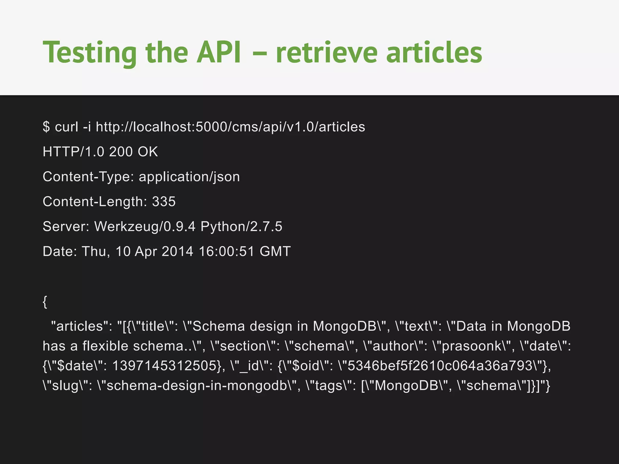 $ curl -i http://localhost:5000/cms/api/v1.0/articles
HTTP/1.0 200 OK
Content-Type: application/json
Content-Length: 335
Server: Werkzeug/0.9.4 Python/2.7.5
Date: Thu, 10 Apr 2014 16:00:51 GMT
{
"articles": "[{"title": "Schema design in MongoDB", "text": "Data in MongoDB
has a flexible schema..", "section": "schema", "author": "prasoonk", "date":
{"$date": 1397145312505}, "_id": {"$oid": "5346bef5f2610c064a36a793"},
"slug": "schema-design-in-mongodb", "tags": ["MongoDB", "schema"]}]"}
Testing the API – retrieve articles
 