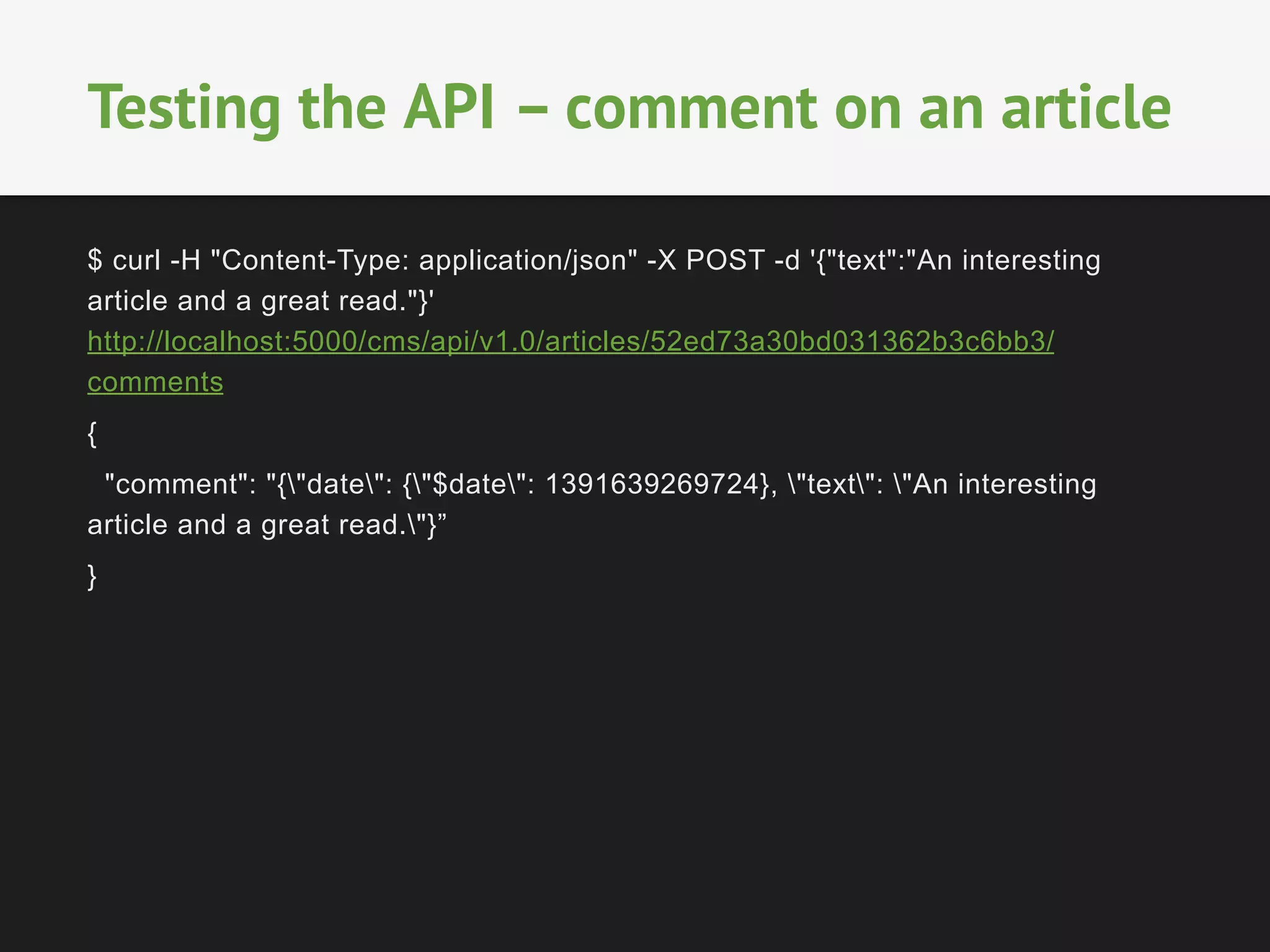$ curl -H "Content-Type: application/json" -X POST -d '{"text":"An interesting
article and a great read."}'
http://localhost:5000/cms/api/v1.0/articles/52ed73a30bd031362b3c6bb3/
comments
{
"comment": "{"date": {"$date": 1391639269724}, "text": "An interesting
article and a great read."}”
}
	
  
	
  
Testing the API – comment on an article
 