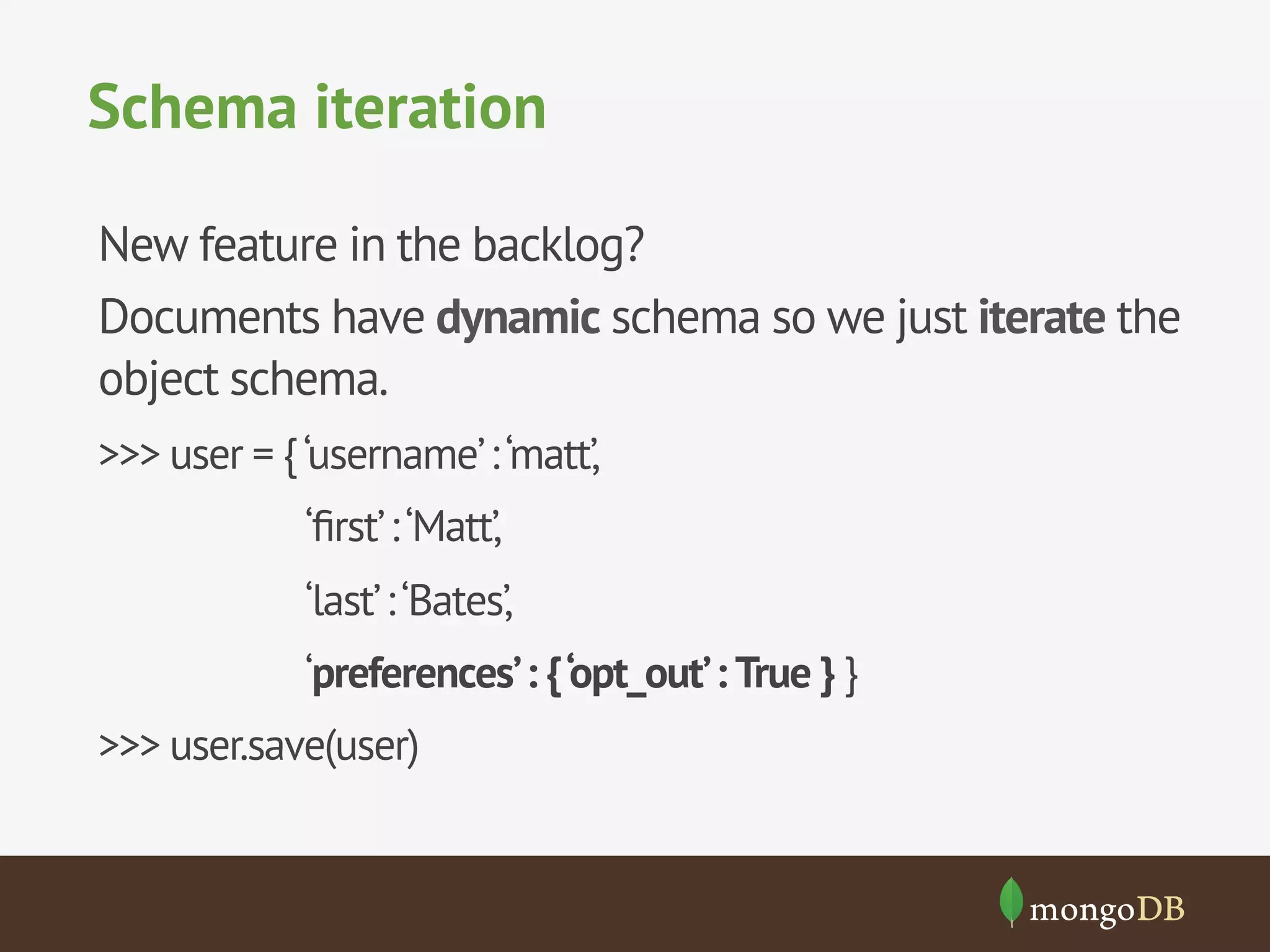 Schema iteration
New feature in the backlog?
Documents have dynamic schema so we just iterate the
object schema.
>>> user = {‘username’:‘matt’,
‘ﬁrst’:‘Matt’,
‘last’:‘Bates’,
‘preferences’: {‘opt_out’: True } }
>>> user.save(user)
 