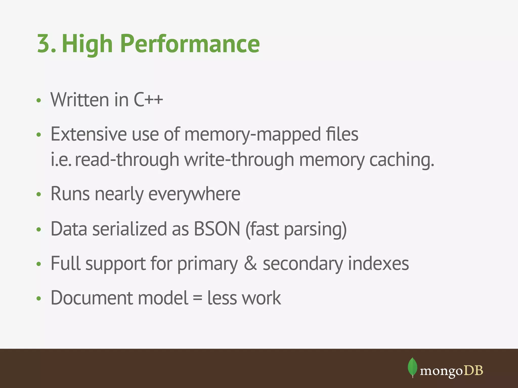 3. High Performance
•  Written in C++
•  Extensive use of memory-mapped ﬁles
i.e.read-through write-through memory caching.
•  Runs nearly everywhere
•  Data serialized as BSON (fast parsing)
•  Full support for primary & secondary indexes
•  Document model = less work
 