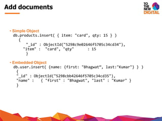 Add documents
• Simple Object
db.products.insert( { item: "card", qty: 15 } )
{
"_id" : ObjectId("5298c9e02646f5705c34cd34"),
"item" : "card", "qty" : 15
}
• Embedded Object
db.user.insert( {name: {first: "Bhagwat”, last:"Kumar"} } )
{
"_id" : ObjectId("5298cbb42646f5705c34cd35"),
"name" : { "first" : "Bhagwat", "last" : "Kumar" }
}
 