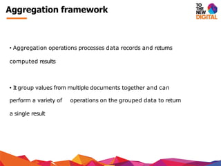 Aggregation framework
• Aggregation operations processes data records and returns
computed results
• It group values from multiple documents together and can
perform a variety of operations on the grouped data to return
a single result
 