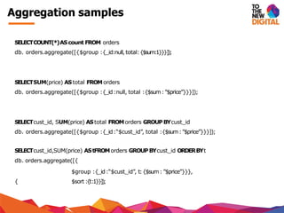 Aggregation samples
SELECTCOUNT(*)AScount FROM orders
db. orders.aggregate([{$group :{_id:null,total:{$sum:1}}}]);
SELECTSUM(price) AStotal FROMorders
db. orders.aggregate([{$group :{_id:null, total :{$sum:”$price”}}}]);
SELECTcust_id, SUM(price) AStotal FROMorders GROUPBYcust_id
db. orders.aggregate([{$group :{_id:“$cust_id”, total :{$sum:”$price”}}}]);
SELECTcust_id,SUM(price) AStFROMorders GROUPBYcust_id ORDERBYt
db. orders.aggregate([{
$group :{_id:“$cust_id”, t:{$sum: ”$price”}}},
{ $sort :{t:1}}]);
 
