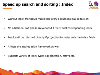 Speed up search and sorting : Index
• Without index MongoDB must scan every document in a collection
• No additional sort phase is executed if there exist corresponding index
• Results will be returned directly if projection includes only the index fields
• Affects the aggregation framework as well
• Supports variety of index types :geolocation, arrays etc.
 