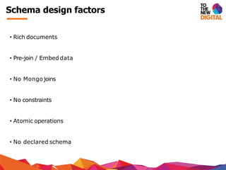Schema design factors
• Rich documents
• Pre-join / Embed data
• No Mongo joins
• No constraints
• Atomic operations
• No declared schema
 