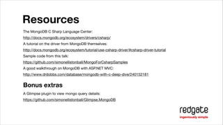 Resources
The MongoDB C Sharp Language Center:

http://docs.mongodb.org/ecosystem/drivers/csharp/

A tutorial on the driver from MongoDB themselves:

http://docs.mongodb.org/ecosystem/tutorial/use-csharp-driver/#csharp-driver-tutorial

Sample code from this talk:

https://github.com/simonellistonball/MongoForCsharpSamples

A good walkthrough on MongoDB with ASP.NET MVC:

http://www.drdobbs.com/database/mongodb-with-c-deep-dive/240152181


Bonus extras
A Glimpse plugin to view mongo query details:

https://github.com/simonellistonball/Glimpse.MongoDB

 
