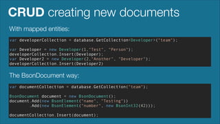 CRUD creating new documents
With mapped entities:
var developerCollection = database.GetCollection<Developer>("team");
!

var Developer = new Developer(1,"Test", "Person");
developerCollection.Insert(Developer);
var Developer2 = new Developer(2,"Another", "Developer");
developerCollection.Insert(Developer2)

The BsonDocument way:
var documentCollection = database.GetCollection("team");
!

BsonDocument document = new BsonDocument();
document.Add(new BsonElement("name", "Testing"))
.Add(new BsonElement("number", new BsonInt32(42)));
!

documentCollection.Insert(document);

 