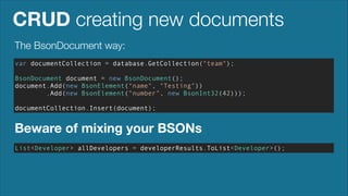 CRUD creating new documents
The BsonDocument way:
var documentCollection = database.GetCollection("team");
!

BsonDocument document = new BsonDocument();
document.Add(new BsonElement("name", "Testing"))
.Add(new BsonElement("number", new BsonInt32(42)));
!

documentCollection.Insert(document);

Beware of mixing your BSONs
List<Developer> allDevelopers = developerResults.ToList<Developer>();

 