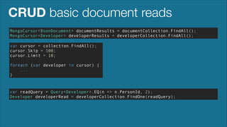 CRUD basic document reads
MongoCursor<BsonDocument> documentResults = documentCollection.FindAll();
MongoCursor<Developer> developerResults = developerCollection.FindAll();
var cursor = collection.FindAll();
cursor.Skip = 100;
cursor.Limit = 10;
!

foreach (var developer in cursor) {
...
}

var readQuery = Query<Developer>.EQ(n => n.PersonId, 2);
Developer developerRead = developerCollection.FindOne(readQuery);

 