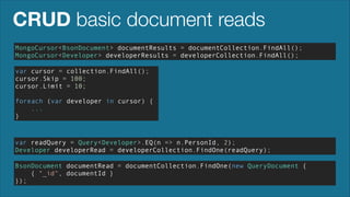 CRUD basic document reads
MongoCursor<BsonDocument> documentResults = documentCollection.FindAll();
MongoCursor<Developer> developerResults = developerCollection.FindAll();
var cursor = collection.FindAll();
cursor.Skip = 100;
cursor.Limit = 10;
!

foreach (var developer in cursor) {
...
}

var readQuery = Query<Developer>.EQ(n => n.PersonId, 2);
Developer developerRead = developerCollection.FindOne(readQuery);
BsonDocument documentRead = documentCollection.FindOne(new QueryDocument {
{ "_id", documentId }
});

 